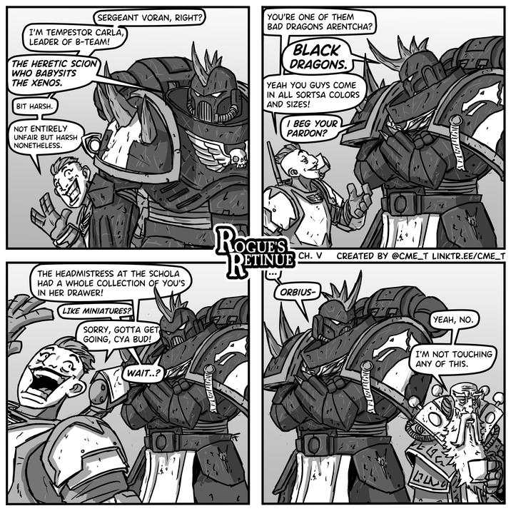 SERGEANT VORAN, RIGHT? I'M TEMPESTOR CARLA, LEADER OF B-TEAM! THE HERETIC SCION WHO BABYSITS THE XENOS. BIT HARSH. NOT ENTIRELY UNFAIR BUT HARSH NONETHELESS. YOU'RE ONE OF THEM BAD DRAGONS ARENTCHA? BLACK ☐ 6 DRAGONS. YEAH YOU GUYS COME IN ALL SORTSA COLORS AND SIZES! I BEG YOUR PARDON? 田 4 THE HEADMISTRESS AT THE SCHOLA HAD A WHOLE COLLECTION OF YOU'S IN HER DRAWER! LIKE MINIATURES? SORRY, GOTTA GET GOING, CYA BUD! ROGUE'S RETINUE CH. V CREATED BY @CME_T LINKTR.EE/CME_T ORBIUS- YEAH, NO. WAIT..? 3 I'M NOT TOUCHING ANY OF THIS. LL