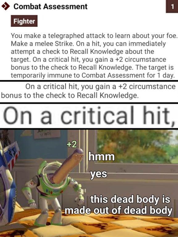 Combat Assessment Fighter 1 You make a telegraphed attack to learn about your foe. Make a melee Strike. On a hit, you can immediately attempt a check to Recall Knowledge about the target. On a critical hit, you gain a +2 circumstance bonus to the check to Recall Knowledge. The target is temporarily immune to Combat Assessment for 1 day. On a critical hit, you gain a +2 circumstance bonus to the check to Recall Knowledge. On a critical hit, +2 hmm yes this dead body is made out of dead body
