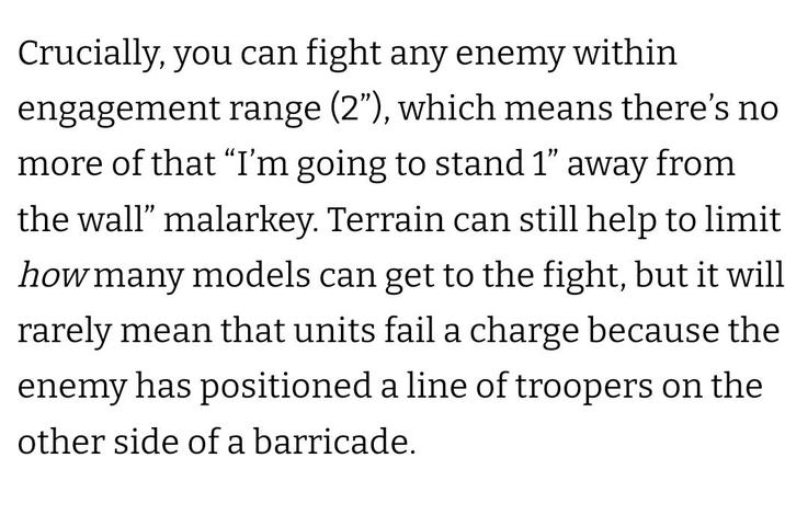 Crucially, you can fight any enemy within engagement range (2"), which means there's no more of that “I'm going to stand 1" away from the wall" malarkey. Terrain can still help to limit how many models can get to the fight, but it will rarely mean that units fail a charge because the enemy has positioned a line of troopers on the other side of a barricade.