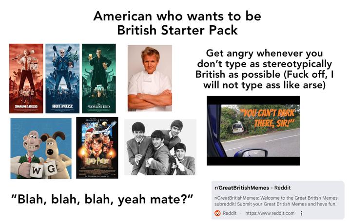 SHAUNDEAD HOT FUZZ 880 American who wants to be The WORLD'S END LET THE MAGIC BEGIN British Starter Pack Get angry whenever you don't type as stereotypically British as possible (F--- off, I will not type ass like arse) YOU CAN'T PARK THERE SIR!" WG Hanky Potter AND THE SORCERER'S STONE ANEYDAY FILME/2CTURES/DUNCAN MERGERSON WARNER BRES PACTURES CHRIS COMPUTER AND THE SORCERERS STONE" DAWEL RADCLIFFE RUPERT SUNT EMMA WATSON JOW WILLIAMS CARD FRANCS BRICE ACE START CASUALEACS, ASC CS COLIMERS MARK RADCLIFFE MICHAR BARNATHAN CANDERSON STEVE ALONES LING CANDYMAN IN THEATERS NOVEMBER 16 "Blah, blah, blah, yeah mate?" r/GreatBritish Memes - Reddit r/GreatBritish Memes: Welcome to the Great British Memes subreddit! Submit your Great British Memes and have fun. Reddit • https://www.reddit.com :