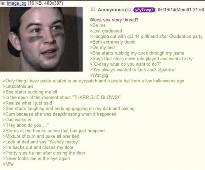 le: image jpg (16 KB, 409x307) Anonymous (ID: y8yTxwp3) 05/19/14(Mon)01:31:58 Worst sex story thread? >Be me >Just graduated >Hanging out with qt3.14 girlfriend after Graduation party >Both extremely drunk >On my bed >>She starts rubbing my c--- through my jeans >Says that she's never role played and wants to try >"O-okay what do you want to do?" >"I've always wanted to f--- Jack Sparrow" >Wat.jpg >Only thing I have pirate related is an eyepatch and a pirate hat from a few halloweens ago >Letsdothis.avi >She starts sucking me off >in the spurr of the moment shout "THARR SHE BLOWS!" >Realize what I just said >She starts laughing and ends up gagging on my d--- and puking >C-- because she was deepthroating when it happened >Dad walks in >"Hey anon do you...." >Stares at the horrific scene that has just happend >Mixture of c-- and puke all over bed >Look at dad and say "A-ahoy matey" >He backs out and closes my door >Pretty sure he ran after closing the door >Never looks me in the eye again >Mfw