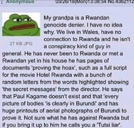 : Anonymous 27 KB JPG 03/26/18 (Mon)13:38:54 No.4362112 My grandpa is a Rwandan genocide denier. I have no idea why. We live in Wales, have no connection to Rwanda and he isn't a conspiracy kind of guy in general. He has never been to Rwanda or met a Rwandan yet in his house he has pages of documents 'proving the hoax', such as a full script for the movie Hotel Rwanda with a bunch of random letters from the words highlighted showing 'the secret messages' from the director. He says that Paul Kagame doesn't exist and that 'every picture of bodies 'is clearly in Burundi' and has huge printouts of aerial photographs of Burundi to prove it. Not sure what he has against Rwanda but if you bring it up to him he calls you a 'Tutsi liar'.