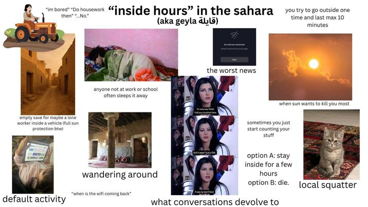 "im bored" "Do housework "inside hours" in the sahara then" "...No." (قايلة aka geyla) you try to go outside one time and last max 10 minutes empty save for maybe a lone worker inside a vehicle (full sun protection btw) anyone not at work or school often sleeps it away No internet connection Connect to the internet and try again. Retry the worst news It's name was Totteh I told you a hundred times when sun wants to kill you most sometimes you just start counting your stuff wandering around "when is the wifi coming back" default activity And it wasn't just a fish It was my best friend option A: stay inside for a few hours option B: die. what conversations devolve to local squatter