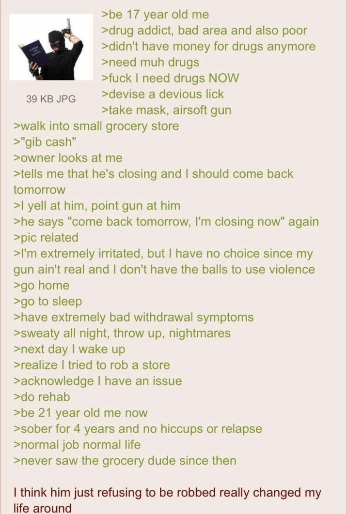 cen cutenes 39 KB JPG >be 17 year old me >drug addict, bad area and also poor >didn't have money for drugs anymore >need muh drugs >f--- I need drugs NOW >devise a devious lick >take mask, airsoft gun >walk into small grocery store >"gib cash" >owner looks at me >tells me that he's closing and I should come back tomorrow >I yell at him, point gun at him >he says "come back tomorrow, I'm closing now" again >pic related >I'm extremely irritated, but I have no choice since my gun ain't real and I don't have the balls to use violence >go home >go to sleep >have extremely bad withdrawal symptoms >sweaty all night, throw up, nightmares >next day I wake up >realize I tried to rob a store >acknowledge I have an issue >do rehab >be 21 year old me now >sober for 4 years and no hiccups or relapse >normal job normal life >never saw the grocery dude since then I think him just refusing to be robbed really changed my life around