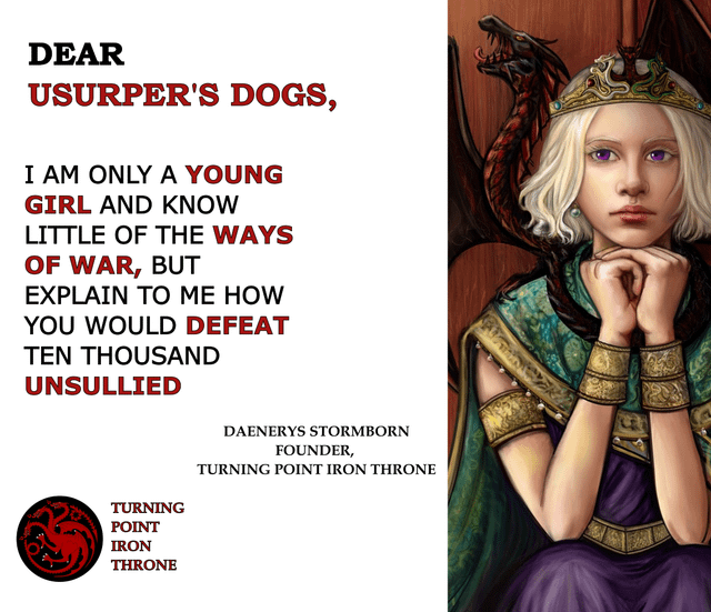 DEAR USURPER'S DOGS, I AM ONLY A YOUNG GIRL AND KNOW LITTLE OF THE WAYS OF WAR, BUT EXPLAIN TO ME HOW YOU WOULD DEFEAT TEN THOUSAND UNSULLIED TURNING POINT IRON THRONE DAENERYS STORMBORN FOUNDER, TURNING POINT IRON THRONE