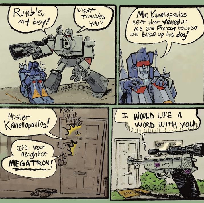 Rumble, my boy! what troubles 40U? Mr. Kanellopoulos next door yelled at me and Frenzy because we blew up his dog! Mister Kanellopovios! KNOCK KNOCK KNOCK I WOULD LIKE A WORD WITH YOU It's Your neighbor MEGATRON! M WELC (18 Lic