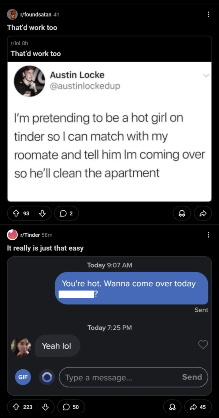 ... r/foundsatan 4h That'd work too r/lol 8h That'd work too Austin Locke @austinlockedup I'm pretending to be a hot girl on tinder so I can match with my roomate and tell him Im coming over so he'll clean the apartment 93 2 r/Tinder 58m It really is just that easy Today 9:07 AM You're hot. Wanna come over today GIF 223 Yeah lol ? Today 7:25 PM Type a message... 50 8 Sent Send 45