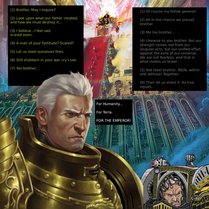 (1) Brother. May I inquire? (2) Look upon what our father created, and how we must destroy it... (3) I believe...I feel sad, scared even. (4) A man of your fortitude? Scared? (5) Let us steel ourselves then. (6) Still stubborn in your war cry I see. (7) Yes brother... (1) Of course my fellow general! (2) All in the chance we prevail brother. (3) Me too brother... (4) Likewise to you brother. But our strength comes not from our singular acts, but our unified effort against the evils of our universe. We are not fearless, and that is what makes us brave. (5) Not steel brother, IRON, within and without! Together. (6) Then let us share it. As true equals... For Humanity... For Terra. FOR THE EMPEROR!