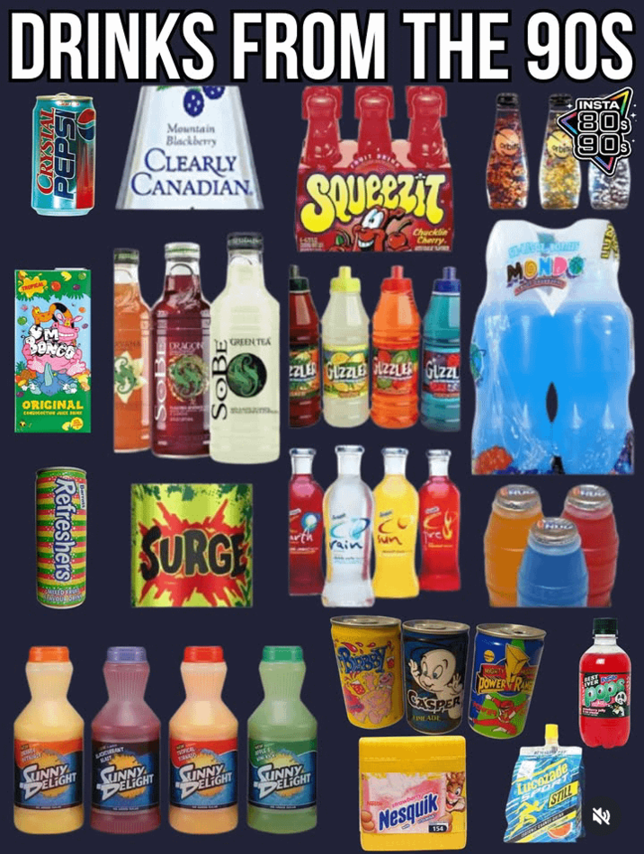 DRINKS FROM THE 90S CRYSTAL PEPSI Mountain Blackberry CLEARLY CANADIAN SQUEEZIT Chucklin Cherry INSTA 80's 90s BUN TROPICAL M ONCO ORIGINAL CONDITIONE DRAGON SOBE GREEN TEA ZZLER GUZZLE ZZLER GLZZL Refreshers SUNNY DELIGHT SURGE SOCHRANY SLAST SINNY DELIGHT SUNNY DELIGHT SUNNY DELIGHT rain Sun MONDO CASPER MLADE MIGHTY POWER RA BEST EVER DE Neuse strawberry Nesquik 154 Lucozade STILL