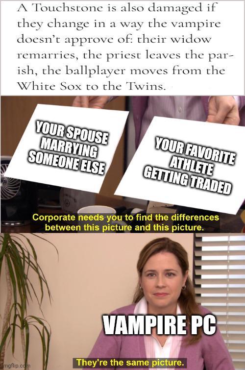A Touchstone is also damaged if they change in a way the vampire doesn't approve of their widow remarries, the priest leaves the par- ish, the ballplayer moves from the White Sox to the Twins. YOUR SPOUSE MARRYING YOUR FAVORITE ATHLETE SOMEONE ELSE GETTING TRADED mgflip.com Corporate needs you to find the differences between this picture and this picture. VAMPIRE PC They're the same picture.