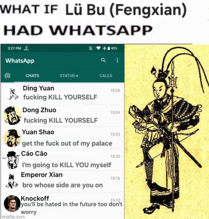 WHAT IF Lü Bu (Fengxian) HAD WHATSAPP 3:27 PM WhatsApp CHATS STATUS CALLS Ding Yuan 15:26 f------ KILL YOURSELF Dong Zhuo 15:24 f------ KILL YOURSELF Yuan Shao 1523 get the f--- out of my palace Cáo Cão I'm going to KILL YOU myself Emperor Xian bro whose side are you on 15:20 15:16 Knockoff 15:13 you'll be hated in the future too don't worry imgflip.com