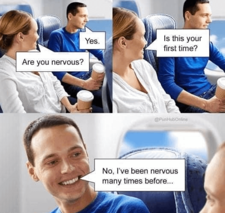 Are you nervous? Yes. Is this your first time? PunHubOnline No, I've been nervous many times before...