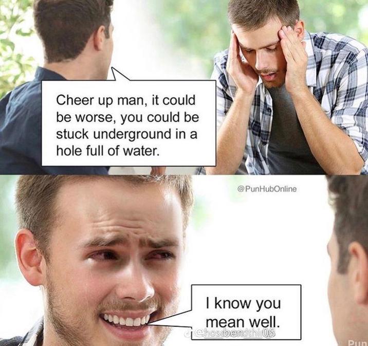 Cheer up man, it could be worse, you could be stuck underground in a hole full of water. @PunHubOnline I know you mean well. @hosebendthir0,6 Pun