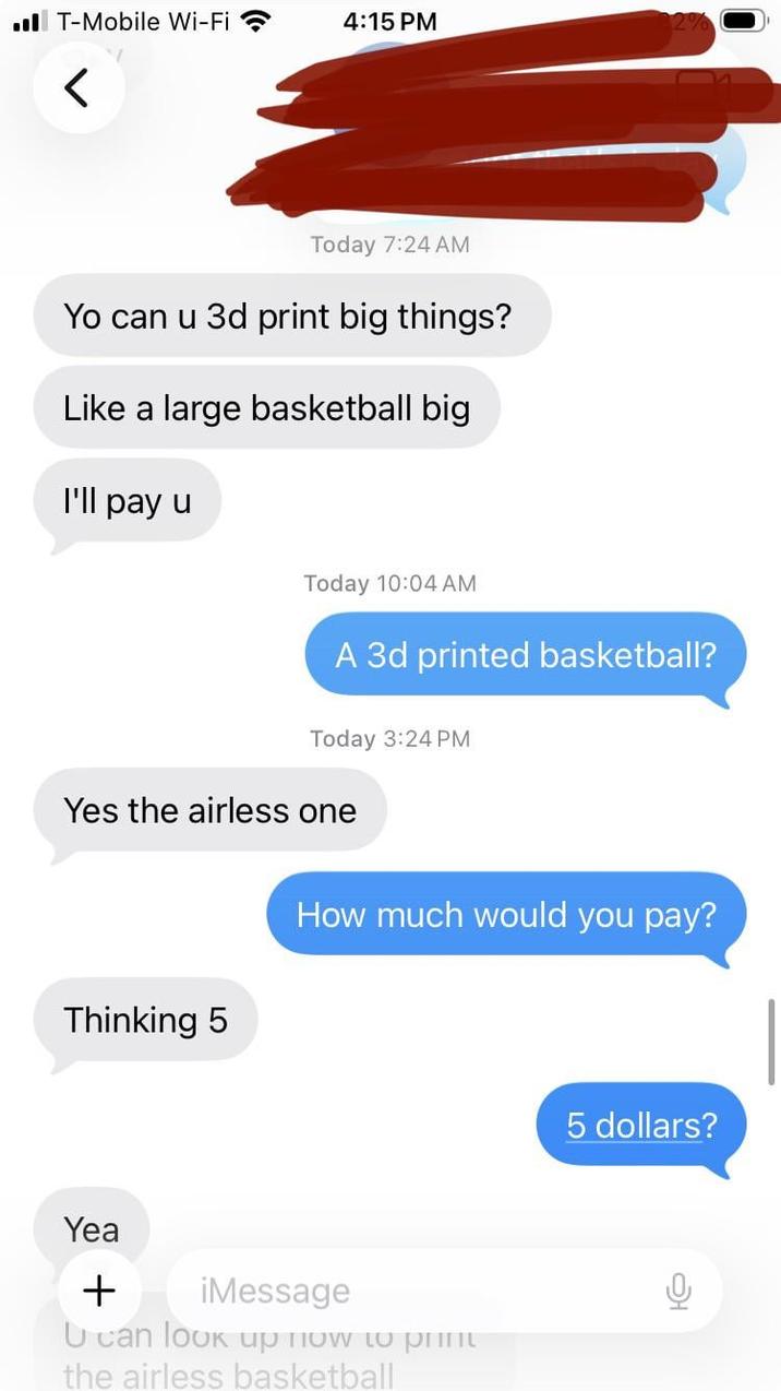■■ T-Mobile Wi-Fi 4:15 PM Today 7:24 AM Yo can u 3d print big things? Like a large basketball big I'll pay u Today 10:04 AM A 3d printed basketball? Today 3:24 PM Yes the airless one Thinking 5 How much would you pay? Yea + iMessage U can look up now to print the airless basketball 5 dollars?