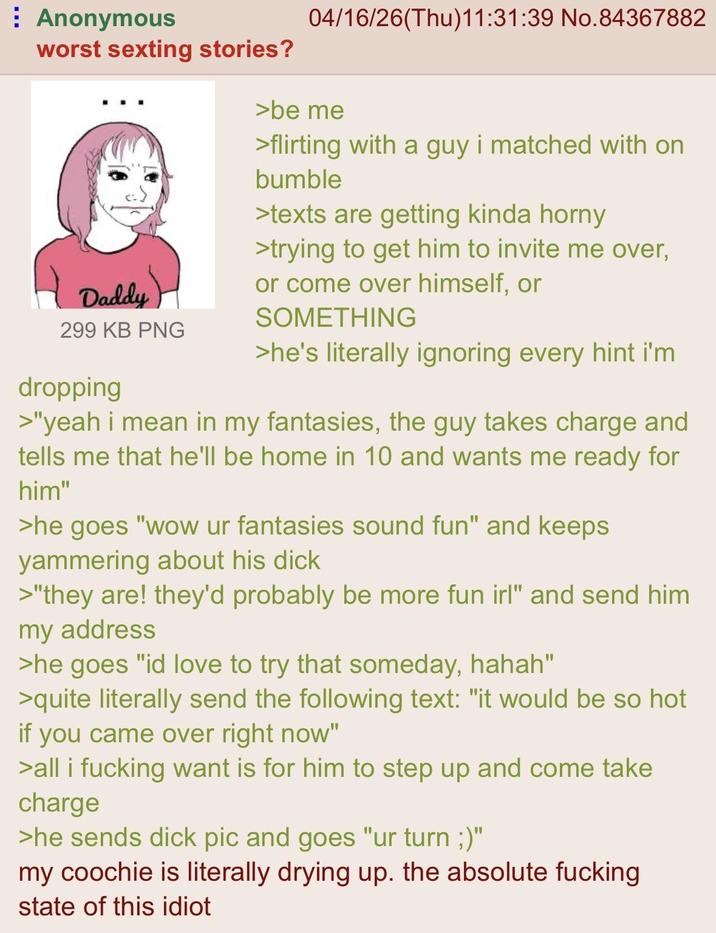 Anonymous worst sexting stories? Daddy 299 KB PNG dropping 04/16/26(Thu)11:31:39 No.84367882 >be me >flirting with a guy i matched with on bumble >texts are getting kinda horny >trying to get him to invite me over, or come over himself, or SOMETHING >he's literally ignoring every hint i'm >"yeah i mean in my fantasies, the guy takes charge and tells me that he'll be home in 10 and wants me ready for him" >he goes "wow ur fantasies sound fun" and keeps yammering about his d--- >"they are! they'd probably be more fun irl" and send him my address >he goes "id love to try that someday, hahah" >quite literally send the following text: "it would be so hot if you came over right now" >all i f------ want is for him to step up and come take charge >he sends d--- pic and goes "ur turn ;)" my coochie is literally drying up. the absolute f------ state of this idiot