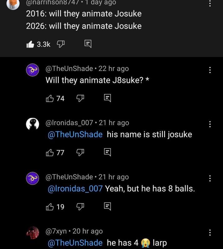 @narrihson8/4/⚫1 day ago 2016: will they animate Josuke 2026: will they animate Josuke 3.3k @TheUnShade ⚫ 22 hr ago Will they animate J8suke? * 74 D @lronidas_007 21 hr ago @TheUnShade his name is still josuke 77 @TheUnShade 21 hr ago @lronidas_007 Yeah, but he has 8 balls. 19 @7xyn • 20 hr ago @TheUnShade he has 4 Olarp