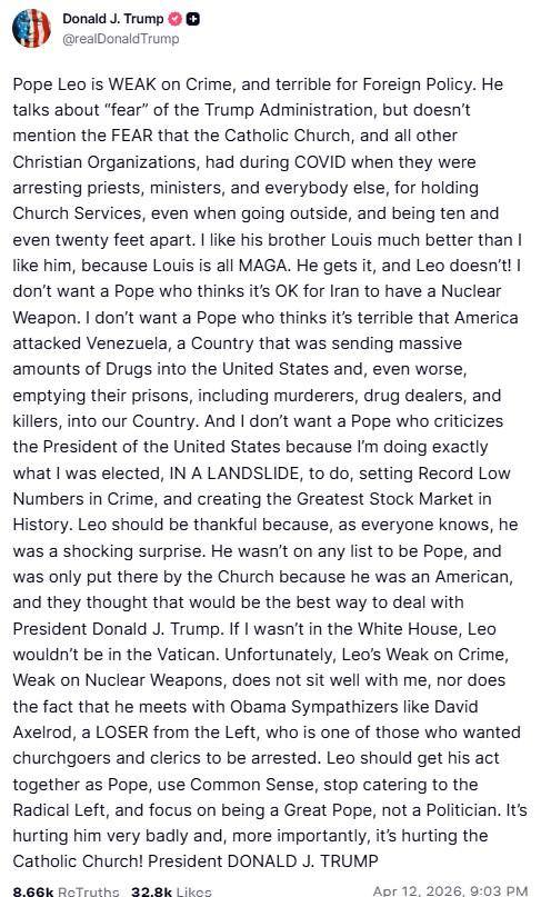 Donald J. Trump @realDonaldTrump Pope Leo is WEAK on Crime, and terrible for Foreign Policy. He talks about "fear" of the Trump Administration, but doesn't mention the FEAR that the Catholic Church, and all other Christian Organizations, had during COVID when they were arresting priests, ministers, and everybody else, for holding Church Services, even when going outside, and being ten and even twenty feet apart. I like his brother Louis much better than I like him, because Louis is all MAGA. He gets it, and Leo doesn't! I don't want a Pope who thinks it's OK for Iran to have a Nuclear Weapon. I don't want a Pope who thinks it's terrible that America attacked Venezuela, a Country that was sending massive amounts of Drugs into the United States and, even worse, emptying their prisons, including murderers, drug dealers, and killers, into our country. And I don't want a Pope who criticizes the President of the United States because I'm doing exactly what I was elected, IN A LANDSLIDE, to do, setting Record Low Numbers in Crime, and creating the Greatest Stock Market in History. Leo should be thankful because, as everyone knows, he was a shocking surprise. He wasn't on any list to be Pope, and was only put there by the Church because he was an American, and they thought that would be the best way to deal with President Donald J. Trump. If I wasn't in the White House, Leo wouldn't be in the Vatican. Unfortunately, Leo's Weak on Crime, Weak on Nuclear Weapons, does not sit well with me, nor does the fact that he meets with Obama Sympathizers like David Axelrod, a LOSER from the Left, who is one of those who wanted churchgoers and clerics to be arrested. Leo should get his act together as Pope, use Common Sense, stop catering to the Radical Left, and focus on being a Great Pope, not a Politician. It's hurting him very badly and, more importantly, it's hurting the Catholic Church! President DONALD J. TRUMP 8.66k ReTruths 32.8k Likes Apr 12, 2026, 9:03 PM