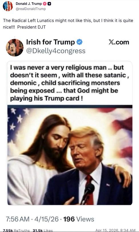 Donald J. Trump @realDonaldTrump The Radical Left Lunatics might not like this, but I think it is quite nice!!! President DJT Irish for Trump ❤ @Dkelly4congress X.com I was never a very religious man.. but doesn't it seem, with all these satanic, demonic, child sacrificing monsters being exposed ... that God might be playing his Trump card! 7:56 AM 4/15/26 196 Views 7.55k ReTruths 31.5k Likes Apr 15, 2026, 8:34 AM