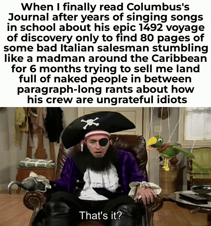 When I finally read Columbus's Journal after years of singing songs in school about his epic 1492 voyage of discovery only to find 80 pages of some bad Italian salesman stumbling like a madman around the Caribbean for 6 months trying to sell me land full of naked people in between paragraph-long rants about how his crew are ungrateful idiots That's it?