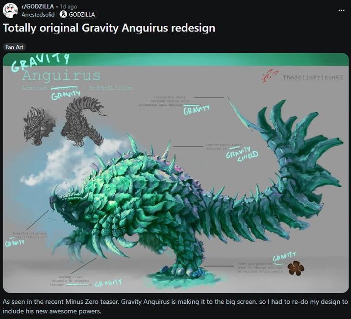 r/GODZILLA. 1d ago Arrestedsolid GODZILLA Totally original Gravity Anguirus redesign Fan Art GRAVITY Anguirus Armored H: 85m L:210m GRAVITY Powerful bits and aplitting coars GRAVITY Strong claws capable of digging through GRAVITY Incredibly sharp harpoon coated with poisonous Anti-Nuclear GRAVITY Impenetrable armor covered in GRAVITY SHIELD TheSolid Prison63 GRAVITY Fast and powerful used to charge and run on various environments As seen in the recent Minus Zero teaser, Gravity Anguirus is making it to the big screen, so I had to re-do my design to include his new awesome powers.