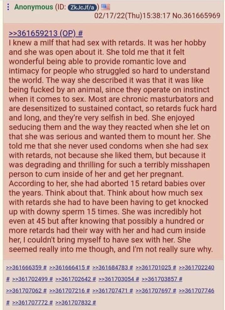 Anonymous (ID: ZkJcJf/a 02/17/22(Thu)15:38:17 No.361665969 >>361659213 (OP) # I knew a milf that had sex with retards. It was her hobby and she was open about it. She told me that it felt wonderful being able to provide romantic love and intimacy for people who struggled so hard to understand the world. The way she described it was that it was like being f----- by an animal, since they operate on instinct when it comes to sex. Most are chronic masturbators and are desensitized to sustained contact, so retards f--- hard and long, and they're very selfish in bed. She enjoyed seducing them and the way they reacted when she let on that she was serious and wanted them to mount her. She told me that she never used condoms when she had sex with retards, not because she liked them, but because it was degrading and thrilling for such a terribly misshapen person to c-- inside of her and get her pregnant. According to her, she had aborted 15 retard babies over the years. Think about that. Think about how much sex with retards she had to have been having to get knocked up with downy sperm 15 times. She was incredibly hot even at 45 but after knowing that possibly a hundred or more retards had their way with her and had c-- inside her, I couldn't bring myself to have sex with her. She seemed really into me though, and I'm not really sure why. >>361666359 # >>361666415 # >>361684783 # >>361701025 # >>361702240 #>>361702499 # >>361702642 # >>361703054 # >>361703857 # >>361707062 # >>361707216 # >>361707471 # >>361707697 # >>361707746 # >>361707772 # >>361707832 #