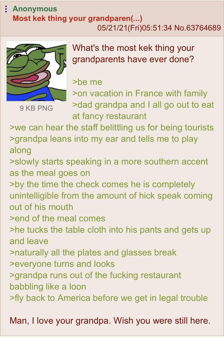 Anonymous Most kek thing your grandparen(...) 9 KB PNG 05/21/21(Fri)05:51:34 No.63764689 What's the most kek thing your grandparents have ever done? >be me >on vacation in France with family >dad grandpa and I all go out to eat at fancy restaurant >we can hear the staff belittling us for being tourists >grandpa leans into my ear and tells me to play along >slowly starts speaking in a more southern accent as the meal goes on >by the time the check comes he is completely unintelligible from the amount of hick speak coming out of his mouth >end of the meal comes >he tucks the table cloth into his pants and gets up and leave >naturally all the plates and glasses break >everyone turns and looks >grandpa runs out of the f------ restaurant babbling like a loon >fly back to America before we get in legal trouble Man, I love your grandpa. Wish you were still here.