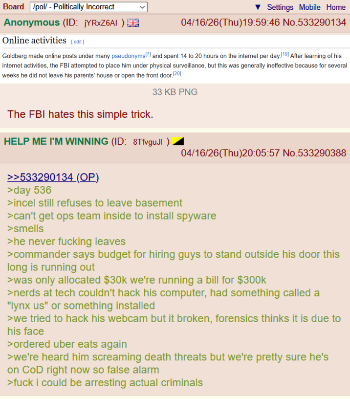 Board /pol/ - Politically Incorrect Anonymous (ID: jYRXZ6AI) 3 Online activities [edit] Settings Mobile Home 04/16/26(Thu)19:59:46 No.533290134 Goldberg made online posts under many pseudonyms [7] and spent 14 to 20 hours on the internet per day. [19] After learning of his internet activities, the FBI attempted to place him under physical surveillance, but this was generally ineffective because for several weeks he did not leave his parents' house or open the front door. [20] The FBI hates this simple trick. 33 KB PNG HELP ME I'M WINNING (ID: 8TfvguJI ) 04/16/26(Thu)20:05:57 No.533290388 >>533290134 (OP). >day 536 >incel still refuses to leave basement >can't get ops team inside to install spyware >smells >he never f------ leaves >commander says budget for hiring guys to stand outside his door this long is running out >was only allocated $30k we're running a bill for $300k >nerds at tech couldn't hack his computer, had something called a "lynx us" or something installed >we tried to hack his webcam but it broken, forensics thinks it is due to his face >ordered uber eats again >we're heard him screaming death threats but we're pretty sure he's on CoD right now so false alarm >f--- i could be arresting actual criminals