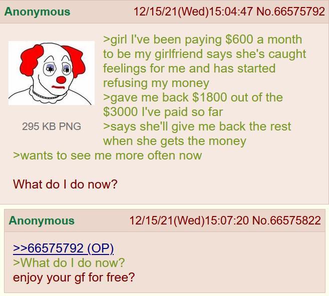 Anonymous 295 KB PNG 12/15/21(Wed)15:04:47 No.66575792 >girl I've been paying $600 a month to be my girlfriend says she's caught feelings for me and has started refusing my money >gave me back $1800 out of the $3000 I've paid so far >says she'll give me back the rest when she gets the money >wants to see me more often now What do I do now? 12/15/21(Wed)15:07:20 No.66575822 Anonymous >>66575792 (OP). >What do I do now? enjoy your gf for free?