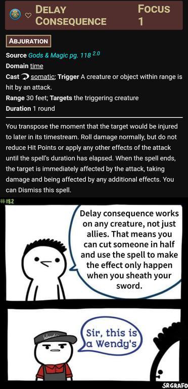 DELAY CONSEQUENCE Focus 1 ABJURATION Source Gods & Magic pg. 118 2.0 Domain time Cast somatic: Trigger A creature or object within range is hit by an attack. Range 30 feet; Targets the triggering creature Duration 1 round You transpose the moment that the target would be injured to later in its timestream. Roll damage normally, but do not reduce Hit Points or apply any other effects of the attack until the spell's duration has elapsed. When the spell ends, the target is immediately affected by the attack, taking damage and being affected by any additional effects. You can Dismiss this spell. #182 Delay consequence works on any creature, not just allies. That means you can cut someone in half and use the spell to make the effect only happen when you sheath your sword. Wander Sir, this is a Wendy's SRGRAFO
