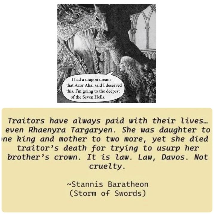 I had a dragon dream that Azor Ahai said I deserved this. I'm going to the deepest of the Seven Hells. Traitors have always paid with their lives.... even Rhaenyra Targaryen. She was daughter to ne king and mother to two more, yet she died traitor's death for trying to usurp her brother's crown. It is law. Law, Davos. Not cruelty. ~Stannis Baratheon (Storm of Swords)