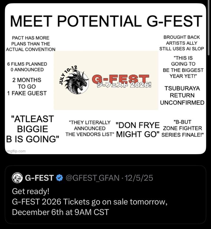 MEET POTENTIAL G-FEST PACT HAS MORE PLANS THAN THE ACTUAL CONVENTION 6 FILMS PLANNED 0 ANNOUNCED 2 MONTHS TO GO 1 FAKE GUEST 10-12 JULY 10. G-FEST ジーフェスト2026! BROUGHT BACK ARTISTS ALLY STILL USES AI SLOP "THIS IS GOING TO BE THE BIGGEST YEAR YET!" TSUBURAYA RETURN UNCONFIRMED "ATLEAST BIGGIE B IS GOING" "THEY LITERALLY ANNOUNCED "B-BUT "DON FRYE ZONE FIGHTER THE VENDORS LIST" MIGHT GO" SERIES FINALE!" imgflip.com G-FEST @GFEST GFAN - 12/5/25 . Get ready! G-FEST 2026 Tickets go on sale tomorrow, December 6th at 9AM CST