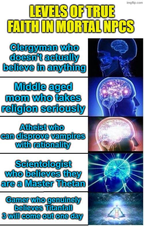 imgflip.com LEVELS OF TRUE FAITH IN MORTAL NPCS Clergyman who doesn't actually believe in anything Middle aged mom who takes religion seriously Atheist who can disprove vampires with rationality Scientologist who believes they are a Master Thetan Gamer who genuinely believes Titanfall 3 will come out one day