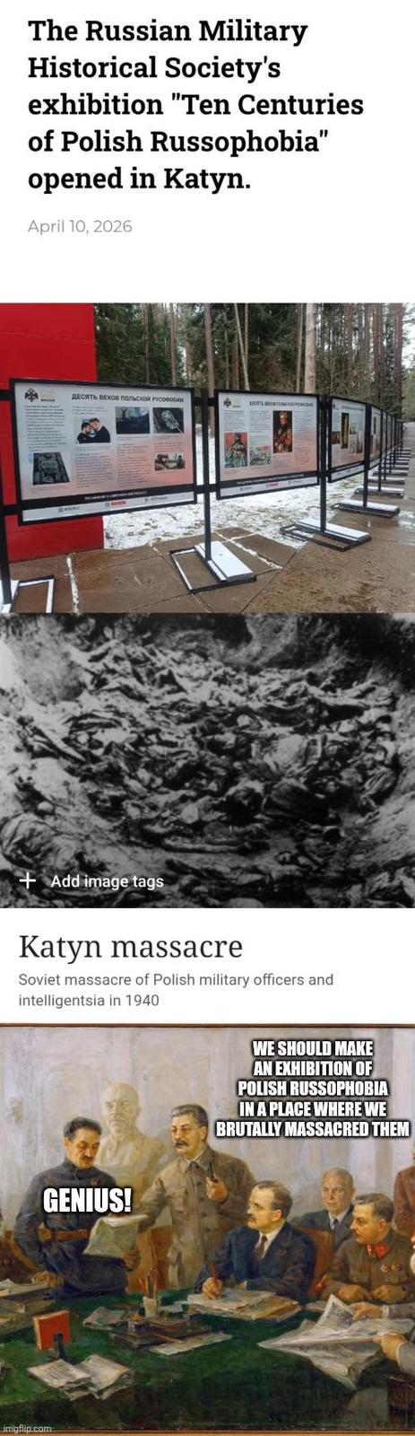 The Russian Military Historical Society's exhibition "Ten Centuries of Polish Russophobia" opened in Katyn. April 10, 2026 ДЕСЯТЬ ВЕКОВ ПОЛЬСКОЙ РУСОФОБИИ BREATH PRO +Add image tags Katyn massacre Soviet massacre of Polish military officers and intelligentsia in 1940 GENIUS! imgflip.com WE SHOULD MAKE AN EXHIBITION OF POLISH RUSSOPHOBIA IN A PLACE WHERE WE BRUTALLY MASSACRED THEM