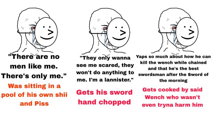 :^) :^) :^) "There are no men like me. There's only me." Was sitting in a pool of his own shii and Piss "They only wanna Yaps so much about how he can see me scared, they won't do anything to me. I'm a lannister." Gets his sword hand chopped kill the wench while chained and that he's the best swordsman after the Sword of the morning Gets cooked by said Wench who wasn't even tryna harm him