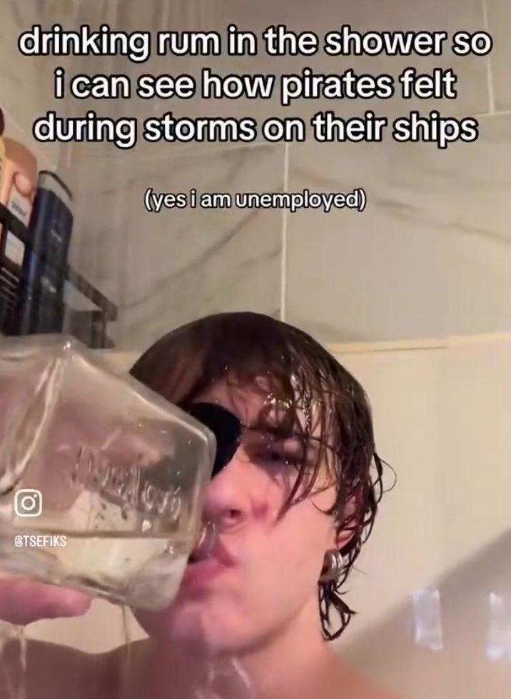 drinking rum in the shower so i can see how pirates felt during storms on their ships (yes i am unemployed) STSEFIKS