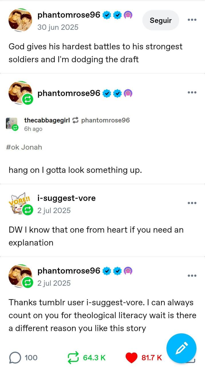 phantomrose96 30 jun 2025 Seguir God gives his hardest battles to his strongest soldiers and I'm dodging the draft phantomrose96 thecabbagegirl phantomrose96 6h ago #ok Jonah hang on I gotta look something up. ORE!! i-suggest-vore 2 jul 2025 DW I know that one from heart if you need an explanation phantomrose96 2 jul 2025 Thanks tumblr user i-suggest-vore. I can always count on you for theological literacy wait is there a different reason you like this story ☐ 100 64.3 K 81.7 K