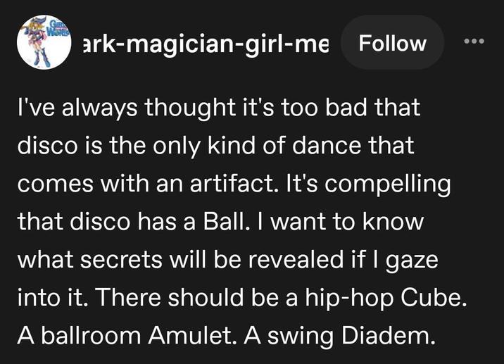 ark-magician-girl-me Follow I've always thought it's too bad that disco is the only kind of dance that comes with an artifact. It's compelling that disco has a Ball. I want to know what secrets will be revealed if I gaze into it. There should be a hip-hop Cube. A ballroom Amulet. A swing Diadem.