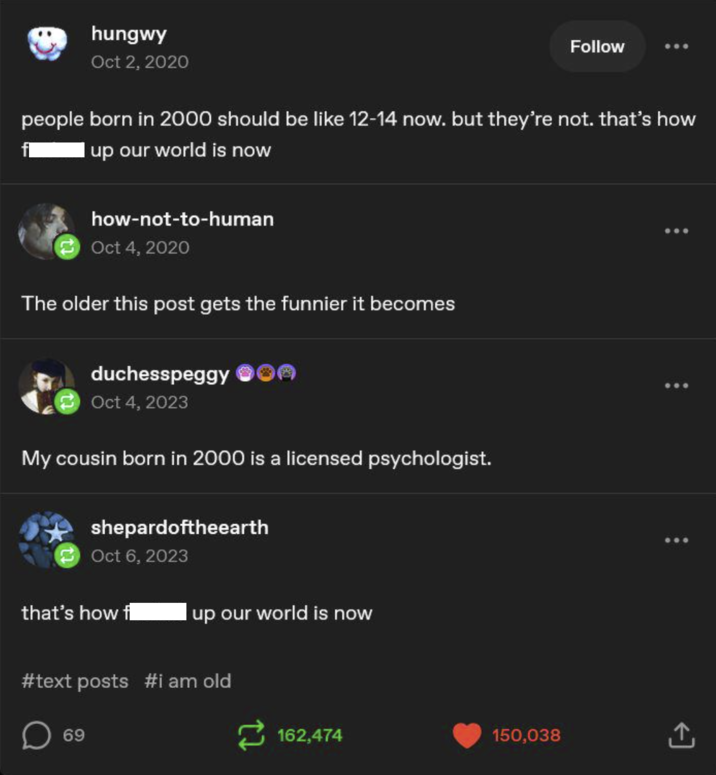 hungwy Oct 2, 2020 Follow people born in 2000 should be like 12-14 now. but they're not. that's how I up our world is now how-not-to-human Oct 4, 2020 The older this post gets the funnier it becomes duchesspeggy Oct 4, 2023 My cousin born in 2000 is a licensed psychologist. shepardoftheearth Oct 6, 2023 that's how f I up our world is now #text posts #i am old ☐ 69 162,474 150,038 ↑