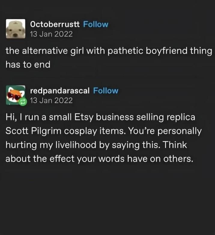 Octoberrustt Follow 13 Jan 2022 the alternative girl with pathetic boyfriend thing has to end redpandarascal Follow 13 Jan 2022 Hi, I run a small Etsy business selling replica Scott Pilgrim cosplay items. You're personally hurting my livelihood by saying this. Think about the effect your words have on others.