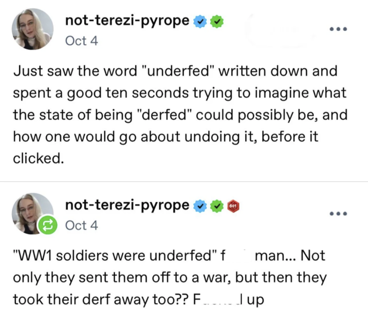 not-terezi-pyrope ✶✶ Oct 4 ... Just saw the word "underfed" written down and spent a good ten seconds trying to imagine what the state of being "derfed" could possibly be, and how one would go about undoing it, before it clicked. not-terezi-pyrope ❤❤ Oct 4 601 "WW1 soldiers were underfed" f man... Not only they sent them off to a war, but then they took their derf away too?? F Jup ...