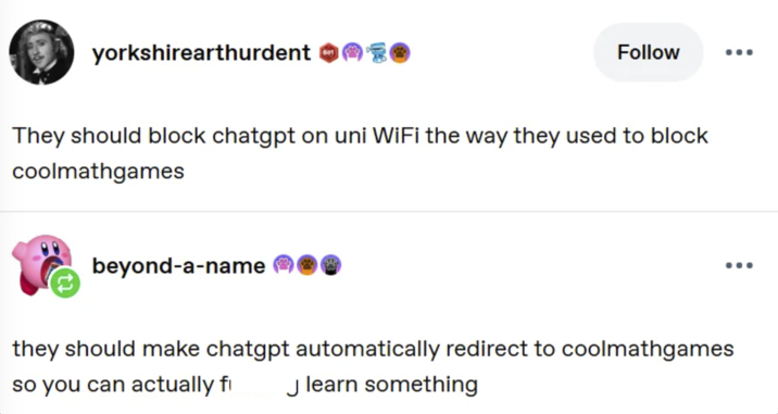 yorkshirearthurdent 681 Follow ... They should block chatgpt on uni WiFi the way they used to block coolmathgames beyond-a-name ... they should make chatgpt automatically redirect to coolmathgames so you can actually fi J learn something