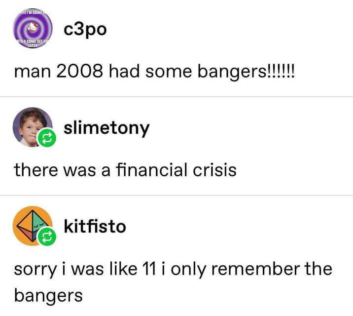 YE I'M GOING "TO A COMA SEE YO LATER c3po man 2008 had some bangers!!!!!!! slimetony there was a financial crisis kitfisto sorry i was like 11 i only remember the bangers