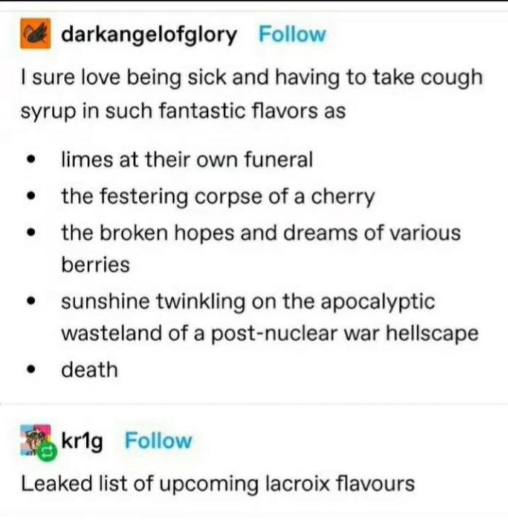 darkangelofglory Follow I sure love being sick and having to take cough syrup in such fantastic flavors as ⚫ limes at their own funeral • the festering corpse of a cherry the broken hopes and dreams of various berries sunshine twinkling on the apocalyptic wasteland of a post-nuclear war hellscape death kr1g Follow Leaked list of upcoming lacroix flavours