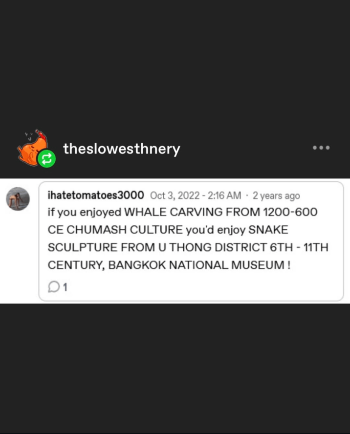 theslowesthnery . ihatetomatoes3000 Oct 3, 2022 - 2:16 AM 2 years ago if you enjoyed WHALE CARVING FROM 1200-600 CE CHUMASH CULTURE you'd enjoy SNAKE SCULPTURE FROM U THONG DISTRICT 6TH - 11TH CENTURY, BANGKOK NATIONAL MUSEUM ! 01