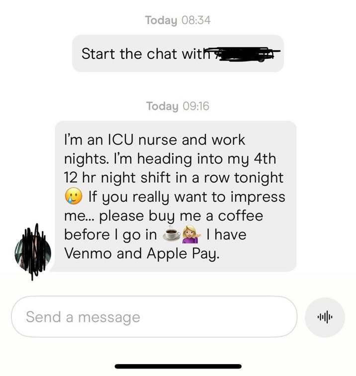 Today 08:34 Start the chat with Today 09:16 I'm an ICU nurse and work nights. I'm heading into my 4th 12 hr night shift in a row tonight If you really want to impress me... please buy me a coffee before I go in I have Venmo and Apple Pay. Send a message