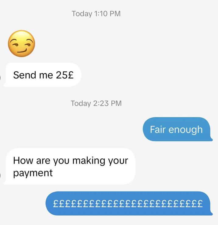 Send me 25£ Today 1:10 PM Today 2:23 PM How are you making your payment Fair enough £££££££££££££££££££££££££