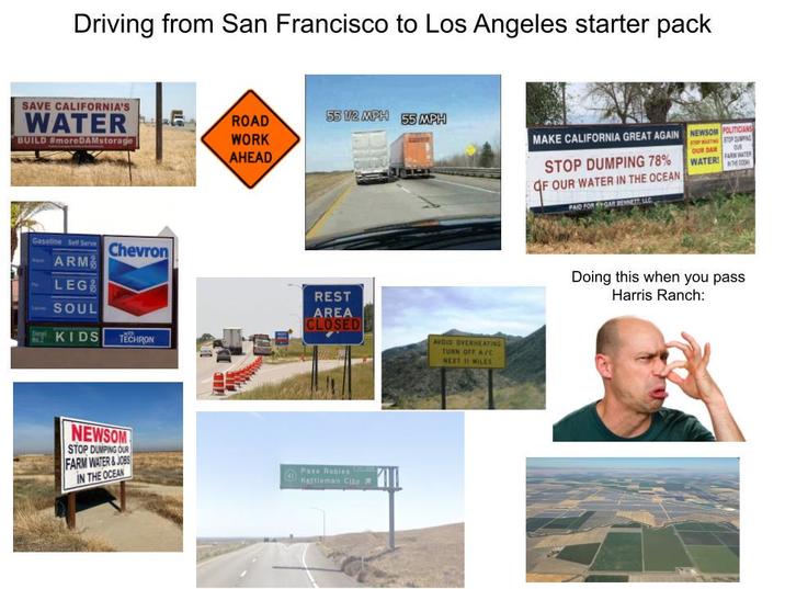 Driving from San Francisco to Los Angeles starter pack SAVE CALIFORNIA'S WATER ROAD 55 1/2 MPH 55 MPH BUILD #moreDAMstorage WORK AHEAD Gasoline Self Serve ARM Diesel LEG SOUL KIDS Chevron with TECHRON REST AREA CLOSED AVOID OVERHEATING TURN OFF A/C NEXT 11 MILES NEWSOM STOP DUMPING OUR FARM WATER&JOBS IN THE OCEAN Paso Robles Kettleman City MAKE CALIFORNIA GREAT AGAIN NEWSOM POLITICIANS STOP DUMPING 78% OF OUR WATER IN THE OCEAN OUR STOP WASTING STOP DUMPING OUR DAM WATER! FARM WATER PAID FOR BYGAR BENNETT, LLC Doing this when you pass Harris Ranch: