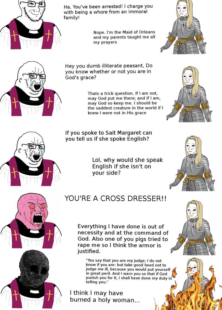 t Ha, You've been arrested! I charge you with being a w---- from an immoral family! Nope. I'm the Maid of Orleans and my parents taught me all my prayers Hey you dumb illiterate peasant, Do you know whether or not you are in God's grace? Thats a trick question. If I am not, may God put me there; and if I am, may God so keep me. I should be the saddest creature in the world if I knew I were not in His grace If you spoke to Sait Margaret can you tell us if she spoke English? Lol, why would she speak English if she isn't on your side? YOU'RE A CROSS DRESSER!! t t Everything I have done is out of necessity and at the command of God. Also one of you pigs tried to r--- me so I think the armor is justified. "You say that you are my judge; I do not know if you are: but take good heed not to judge me ill, because you would put yourself in great peril. And I warn you so that if God punish you for it, I shall have done my duty in telling you." I think I may have burned a holy woman...