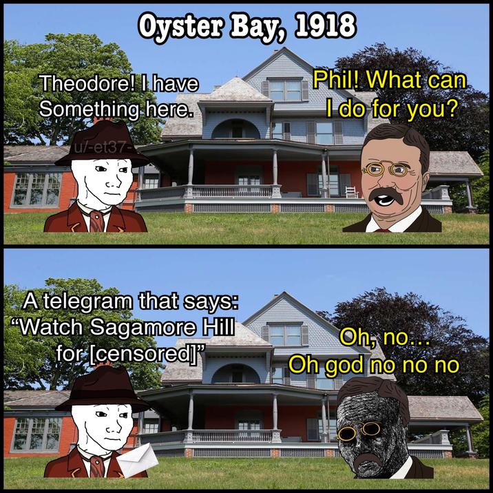Oyster Bay, 1918 Theodore! I have Something here. Phil! What can I do for you? u/-et37- Al A telegram that says: "Watch Sagamore Hill for [censored]" Oh, no... Oh god no no no