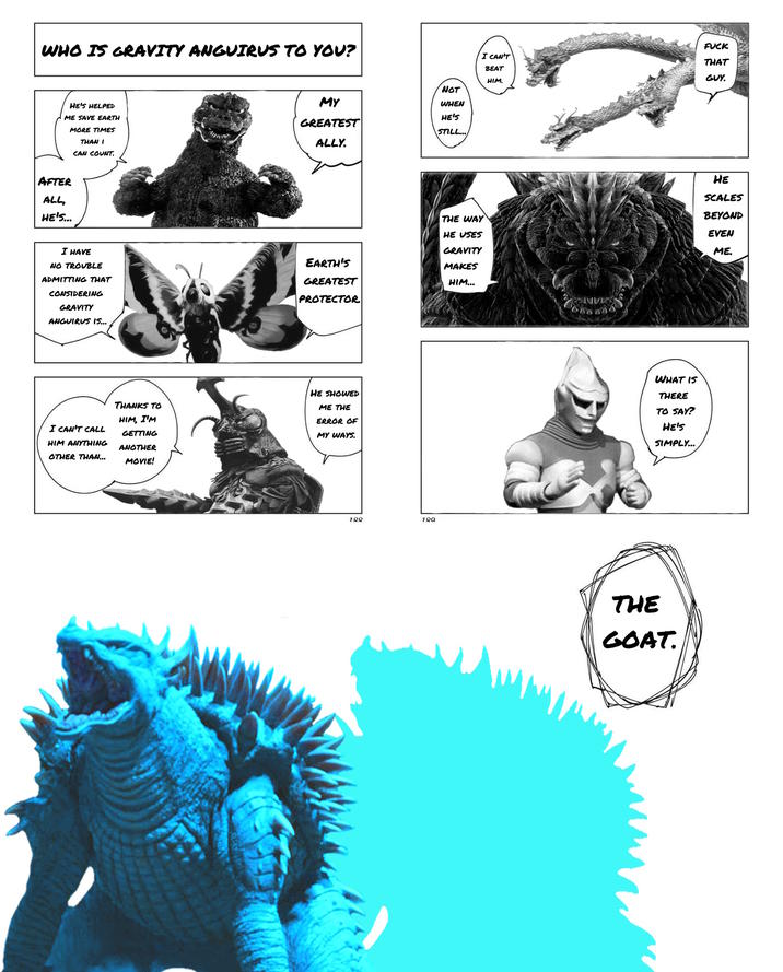 WHO IS GRAVITY ANGUIRUS TO YOU? HE'S HELPED ME SAVE EARTH MORE TIMES THAN I CAN COUNT. F--- I CAN'T BEAT THAT GUY. HIM. NOT MY WHEN GREATEST ALLY. HE'S STILL... AFTER ALL, HE'S... I HAVE NO TROUBLE ADMITTING THAT CONSIDERING GRAVITY ANGUIRUS 15... EARTH'S GREATEST PROTECTOR THE WAY HE USES GRAVITY MAKES HIM... HE SCALES BEYOND EVEN ME. I CAN'T CALL HIM ANYTHING OTHER THAN... THANKS TO HIM, I'M GETTING ANOTHER MOVIE! HE SHOWED ME THE ERROR OF MY WAYS. 188 189 WHAT IS THERE TO SAY? HE'S SIMPLY... THE GOAT.